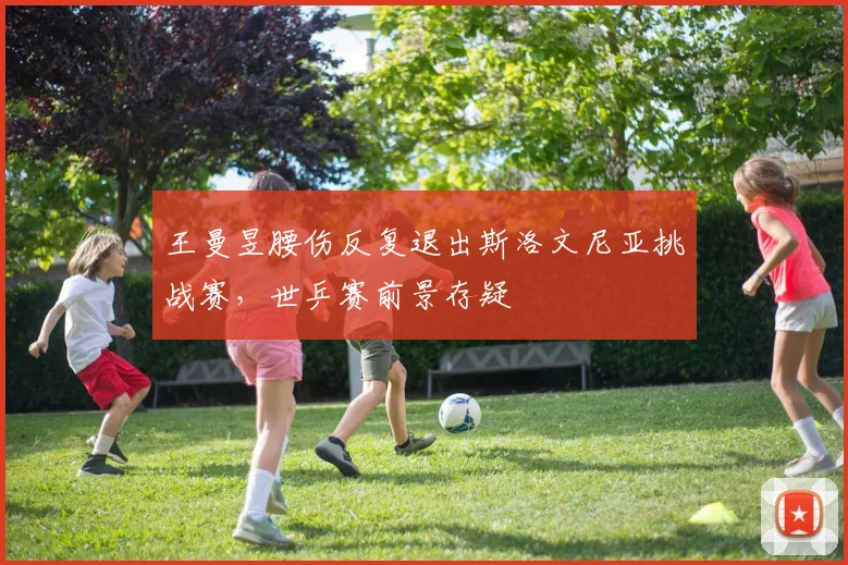 王曼昱腰伤反复退出斯洛文尼亚挑战赛，世乒赛前景存疑