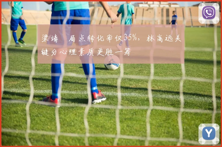 梁靖崑局点转化率仅35%,林高远关键分心理素质更胜一筹