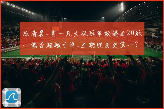陈清晨_贾一凡女双冠军数逼近20冠，能否超越于洋_王晓理历史第一？