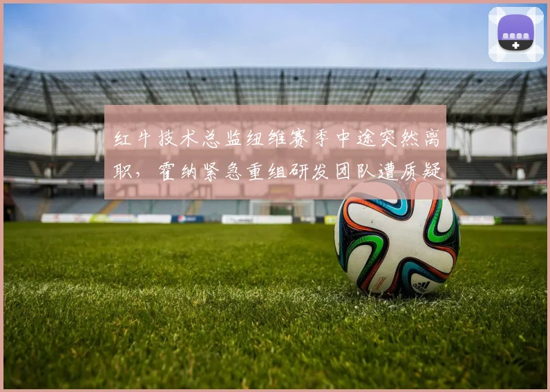 红牛技术总监纽维赛季中途突然离职，霍纳紧急重组研发团队遭质疑